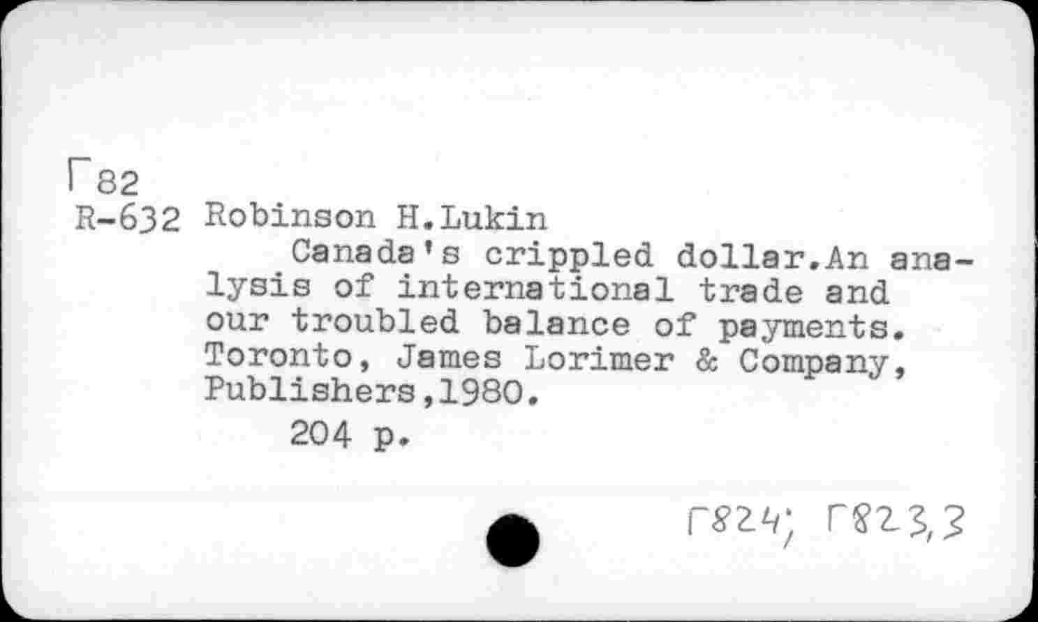 ﻿r 82
R-632 Robinson H.Lukin
Canada’s crippled dollar.An analysis of international trade and our troubled balance of payments. Toronto, James Lorimer & Company, Publishers,1980.
204 p»
r^z^; rnv